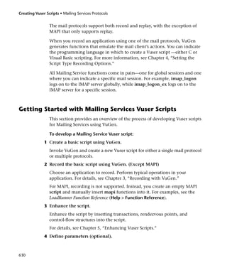 Creating Vuser Scripts • Mailing Services Protocols


                 The mail protocols support both record and replay, with the exception of
                 MAPI that only supports replay.

                 When you record an application using one of the mail protocols, VuGen
                 generates functions that emulate the mail client’s actions. You can indicate
                 the programming language in which to create a Vuser script —either C or
                 Visual Basic scripting. For more information, see Chapter 4, “Setting the
                 Script Type Recording Options.”

                 All Mailing Service functions come in pairs—one for global sessions and one
                 where you can indicate a specific mail session. For example, imap_logon
                 logs on to the IMAP server globally, while imap_logon_ex logs on to the
                 IMAP server for a specific session.



Getting Started with Mailing Services Vuser Scripts
                 This section provides an overview of the process of developing Vuser scripts
                 for Mailing Services using VuGen.

                 To develop a Mailing Service Vuser script:
              1 Create a basic script using VuGen.
                 Invoke VuGen and create a new Vuser script for either a single mail protocol
                 or multiple protocols.
              2 Record the basic script using VuGen. (Except MAPI)
                 Choose an application to record. Perform typical operations in your
                 application. For details, see Chapter 3, “Recording with VuGen.”
                 For MAPI, recording is not supported. Instead, you create an empty MAPI
                 script and manually insert mapi functions into it. For examples, see the
                 LoadRunner Function Reference (Help > Function Reference).
              3 Enhance the script.
                 Enhance the script by inserting transactions, rendezvous points, and
                 control-flow structures into the script.
                 For details, see Chapter 5, “Enhancing Vuser Scripts.”
              4 Define parameters (optional).



630
 
