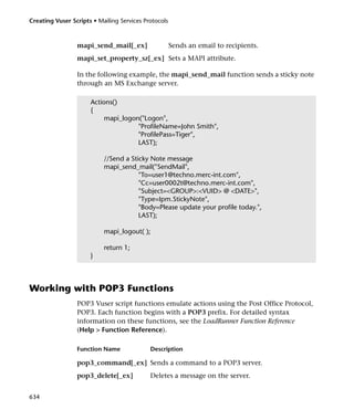 Creating Vuser Scripts • Mailing Services Protocols



                 mapi_send_mail[_ex]                  Sends an email to recipients.
                 mapi_set_property_sz[_ex] Sets a MAPI attribute.

                 In the following example, the mapi_send_mail function sends a sticky note
                 through an MS Exchange server.

                      Actions()
                      {
                           mapi_logon("Logon",
                                     "ProfileName=John Smith",
                                     "ProfilePass=Tiger",
                                     LAST);

                           //Send a Sticky Note message
                           mapi_send_mail("SendMail",
                                       "To=user1@techno.merc-int.com",
                                       "Cc=user0002t@techno.merc-int.com",
                                       "Subject=<GROUP>:<VUID> @ <DATE>",
                                       "Type=Ipm.StickyNote",
                                       "Body=Please update your profile today.",
                                       LAST);

                           mapi_logout( );

                           return 1;
                      }



Working with POP3 Functions
                 POP3 Vuser script functions emulate actions using the Post Office Protocol,
                 POP3. Each function begins with a POP3 prefix. For detailed syntax
                 information on these functions, see the LoadRunner Function Reference
                 (Help > Function Reference).

                 Function Name              Description

                 pop3_command[_ex] Sends a command to a POP3 server.
                 pop3_delete[_ex]           Deletes a message on the server.


634
 