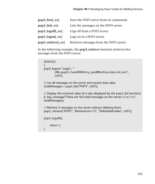 Chapter 48 • Developing Vuser Scripts for Mailing Services



pop3_free[_ex]           Frees the POP3 server from its commands.
pop3_list[_ex]           Lists the messages on the POP3 server.
pop3_logoff[_ex]         Logs off from a POP3 server.
pop3_logon[_ex]          Logs on to a POP3 server.
pop3_retrieve[_ex]       Retrieves messages from the POP3 server.

In the following example, the pop3_retrieve function retrieves five
messages from the POP3 server.

    Actions()
    {
    pop3_logon( "Login", "
            URL=pop3://user0004t:my_pwd@techno.merc-int.com",
            LAST);

    // List all messages on the server and receive that value
    totalMessages = pop3_list("POP3", LAST);

    // Display the received value (It is also displayed by the pop3_list function)
    lr_log_message("There are %d total messages on the server.rnrn",
    totalMessages);

    // Retrieve 5 messages on the server without deleting them
    pop3_retrieve("POP3", "RetrieveList=1:5", "DeleteMail=false", LAST);

    pop3_logoff();

        return 1;
    }




                                                                                 635
 