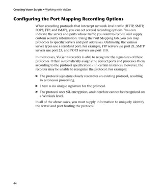 Creating Vuser Scripts • Working with VuGen


Configuring the Port Mapping Recording Options
                When recording protocols that intercept network level traffic (HTTP, SMTP,
                POP3, FTP, and IMAP), you can set several recording options. You can
                indicate the server and ports whose traffic you want to record, and supply
                custom security information. Using the Port Mapping tab, you can map
                protocols to specific servers and port addresses. Ordinarily, the various
                server types use a standard port. For example, FTP servers use port 21, SMTP
                servers use port 25, and POP3 servers use port 110.

                In most cases, VuGen’s recorder is able to recognize the signatures of these
                protocols. It then automatically assigns the correct ports and processes them
                according to the protocol specifications. In certain instances, however, the
                recorder may be unable to recognize the protocol. For example:

                ➤ The protocol signature closely resembles an existing protocol, resulting
                  in erroneous processing.
                ➤ There is no unique signature for the protocol.
                ➤ The protocol uses SSL encryption, and therefore cannot be recognized on
                  a WinSock level.
                In all of the above cases, you must supply information to uniquely identify
                the server and port hosting the protocol.




44
 