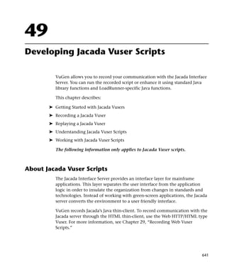 49
Developing Jacada Vuser Scripts

          VuGen allows you to record your communication with the Jacada Interface
          Server. You can run the recorded script or enhance it using standard Java
          library functions and LoadRunner-specific Java functions.

          This chapter describes:

       ➤ Getting Started with Jacada Vusers
       ➤ Recording a Jacada Vuser
       ➤ Replaying a Jacada Vuser
       ➤ Understanding Jacada Vuser Scripts
       ➤ Working with Jacada Vuser Scripts

          The following information only applies to Jacada Vuser scripts.



About Jacada Vuser Scripts
          The Jacada Interface Server provides an interface layer for mainframe
          applications. This layer separates the user interface from the application
          logic in order to insulate the organization from changes in standards and
          technologies. Instead of working with green-screen applications, the Jacada
          server converts the environment to a user friendly interface.

          VuGen records Jacada’s Java thin-client. To record communication with the
          Jacada server through the HTML thin-client, use the Web HTTP/HTML type
          Vuser. For more information, see Chapter 29, “Recording Web Vuser
          Scripts.”




                                                                                  641
 