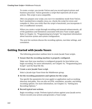 Creating Vuser Scripts • Middleware Protocols


                To create a script, you invoke VuGen and you record typical actions and
                business processes. VuGen generates a script that represents all of your
                actions. This script is java compatible.

                After you prepare your script, you run it in standalone mode from VuGen.
                Sun’s standard Java compiler, javac.exe, checks the script for errors and
                compiles it. Once you verify that the script is functional, you incorporate it
                into a LoadRunner scenario.

                When you create a script through recording and manual enhancements, all
                of the guidelines and limitations associated with Java Vuser scripts apply.
                Refer to Chapter 16, “Programming Java Scripts” for important information
                about function syntax and system configuration.

                The next few sections discuss the recording options, run-time settings, and
                correlation.



Getting Started with Jacada Vusers
                The following procedure outlines how to create Jacada Vuser scripts.

              1 Ensure that the recording machine is properly configured.
                Make sure that your machine is configured properly for Java before you
                begin recording. For more information, see Chapter 16, “Programming Java
                Scripts” and the Read Me file.
              2 Create a new Jacada Vuser script.
                Select a Jacada type Vuser from the Middleware group.
              3 Set the recording parameters and options for the script.
                You specify the parameters for your applet or application such as working
                directory and paths. You can also set JVM, correlation, recorder, and debug
                recording options. For more information, see Chapter 12, “Setting Java
                Recording Options.”
              4 Record typical user actions.
                Begin recording a script. Perform typical actions against your Jacada server.
                VuGen records your actions and generates a Vuser script.



642
 