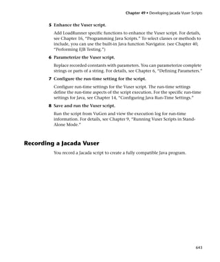 Chapter 49 • Developing Jacada Vuser Scripts


       5 Enhance the Vuser script.
         Add LoadRunner specific functions to enhance the Vuser script. For details,
         see Chapter 16, “Programming Java Scripts.” To select classes or methods to
         include, you can use the built-in Java function Navigator. (see Chapter 40,
         “Performing EJB Testing.”)
       6 Parameterize the Vuser script.
         Replace recorded constants with parameters. You can parameterize complete
         strings or parts of a string. For details, see Chapter 6, “Defining Parameters.”
       7 Configure the run-time setting for the script.
         Configure run-time settings for the Vuser script. The run-time settings
         define the run-time aspects of the script execution. For the specific run-time
         settings for Java, see Chapter 14, “Configuring Java Run-Time Settings.”
       8 Save and run the Vuser script.
         Run the script from VuGen and view the execution log for run-time
         information. For details, see Chapter 9, “Running Vuser Scripts in Stand-
         Alone Mode.”



Recording a Jacada Vuser
         You record a Jacada script to create a fully compatible Java program.




                                                                                       643
 
