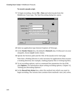 Creating Vuser Scripts • Middleware Protocols


                To record a Jacada script:

              1 To begin recording, choose File > New and select Jacada from the
                Middleware Vuser type. The Start Recording dialog box opens.




              2 Select an application type Internet Explorer of Netscape.
              3 In the Vendor Classes box, the default is Network class. If clbase.jar is in your
                classpath, choose Local vendor classes.
              4 Specify the browser path and the URL of the Jacada server start page.
                Note that a Working Directory is only necessary for applications that accesses
                a working directory (for example, reading property files or writing log files).
              5 To set recording options, such as command line parameters for the JVM,
                click Options. For information about setting recording options, Chapter 12,
                “Setting Java Recording Options.”
              6 In the Record into Action box, select the method into which you want to
                begin recording. The Actions class contains three methods: vuser_init, action,




644
 