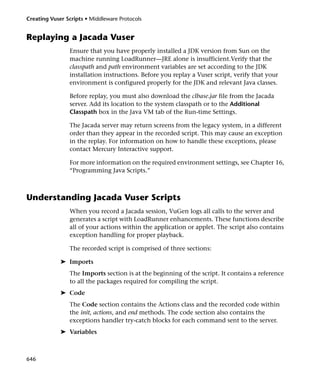 Creating Vuser Scripts • Middleware Protocols


Replaying a Jacada Vuser
                Ensure that you have properly installed a JDK version from Sun on the
                machine running LoadRunner—JRE alone is insufficient.Verify that the
                classpath and path environment variables are set according to the JDK
                installation instructions. Before you replay a Vuser script, verify that your
                environment is configured properly for the JDK and relevant Java classes.

                Before replay, you must also download the clbase.jar file from the Jacada
                server. Add its location to the system classpath or to the Additional
                Classpath box in the Java VM tab of the Run-time Settings.

                The Jacada server may return screens from the legacy system, in a different
                order than they appear in the recorded script. This may cause an exception
                in the replay. For information on how to handle these exceptions, please
                contact Mercury Interactive support.

                For more information on the required environment settings, see Chapter 16,
                “Programming Java Scripts.”



Understanding Jacada Vuser Scripts
                When you record a Jacada session, VuGen logs all calls to the server and
                generates a script with LoadRunner enhancements. These functions describe
                all of your actions within the application or applet. The script also contains
                exception handling for proper playback.

                The recorded script is comprised of three sections:

             ➤ Imports
                The Imports section is at the beginning of the script. It contains a reference
                to all the packages required for compiling the script.
             ➤ Code
                The Code section contains the Actions class and the recorded code within
                the init, actions, and end methods. The code section also contains the
                exceptions handler try-catch blocks for each command sent to the server.
             ➤ Variables



646
 