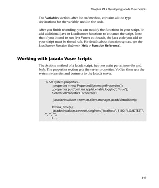 Chapter 49 • Developing Jacada Vuser Scripts


         The Variables section, after the end method, contains all the type
         declarations for the variables used in the code.

         After you finish recording, you can modify the functions in your script, or
         add additional Java or LoadRunner functions to enhance the script. Note
         that if you intend to run Java Vusers as threads, the Java code you add to
         your script must be thread-safe. For details about function syntax, see the
         LoadRunner Function Reference (Help > Function Reference).



Working with Jacada Vuser Scripts
         The Actions method of a Jacada script, has two main parts: properties and
         body. The properties section gets the server properties. VuGen then sets the
         system properties and connects to the Jacada server.

              // Set system properties...
                   _properties = new Properties(System.getProperties());
                   _properties.put("com.ms.applet.enable.logging", "true");
                   System.setProperties(_properties);

                  _jacadavirtualuser = new cst.client.manager.JacadaVirtualUser();

                    lr.think_time(4);
                   _jacadavirtualuser.connectUsingPorts("localhost", 1100, "LOADTEST",
             "", "", "");
                    l. . .




                                                                                       647
 