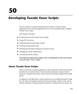50
Developing Tuxedo Vuser Scripts

          You use VuGen to record communication between a Tuxedo client
          application and a Tuxedo application server. The resulting script is called a
          Tuxedo Vuser script.

          This chapter describes:

       ➤ Getting Started with Tuxedo Vuser Scripts
       ➤ Using LRT Functions
       ➤ Understanding Tuxedo Vuser Scripts
       ➤ Viewing Tuxedo Buffer Data
       ➤ Defining Environment Settings for Tuxedo Vusers
       ➤ Debugging Tuxedo Applications
       ➤ Correlating Tuxedo Scripts

          The following information applies only to PeopleSoft-Tuxedo and Tuxedo
          6 and Tuxedo 7 Vuser scripts.



About Tuxedo Vuser Scripts
          When you record a Tuxedo application, VuGen generates LRT functions that
          describe the recorded actions. These functions emulate communication
          between a Tuxedo client and a server. Each LRT function begins with an lrt
          prefix.

          In addition to the lrt prefix, certain functions use an additional prefix of tp,
          tx or F. These sub-prefixes indicate the function type, similar to the actual
          Tuxedo functions. The tp sub-prefix indicates a Tuxedo client tp session. For


                                                                                       649
 