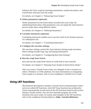 Chapter 50 • Developing Tuxedo Vuser Scripts


         Enhance the Vuser script by inserting transactions, rendezvous points, and
         control-flow structures into the script.
         For details, see Chapter 5, “Enhancing Vuser Scripts.”
       3 Define parameters (optional).
         Define parameters for the fixed-values recorded into your script. By
         substituting fixed-values with parameters, you can repeat the same business
         process many times using different values.
         For details, see Chapter 6, “Defining Parameters.”
       4 Correlate statements (optional).
         Correlating statements enables you to use the result of one business process
         in a subsequent one.
         For details, see Chapter 7, “Correlating Statements.”
       5 Configure the run-time settings.
         The run-time settings control the Vuser behavior during script execution.
         These settings include loop, log, and timing information.
         For details, see Chapter 8, “Configuring Run-Time Settings.”
       6 Run the script from VuGen.
         Save and run the script from VuGen to verify that it runs correctly.
         For details, see Chapter 9, “Running Vuser Scripts in Stand-Alone Mode.”

         After you create a Tuxedo Vuser script, you integrate it into a scenario on
         either a Windows or UNIX platform. For more information on integrating
         Vuser scripts in a scenario, refer to your LoadRunner Controller User’s Guide.



Using LRT Functions
         The functions developed to emulate a Tuxedo client communications with a
         server are called LRT functions. Each LRT Vuser function has an lrt prefix.
         VuGen automatically records most of the LRT functions listed in this section
         during a Tuxedo session. You can also manually program any of the
         functions into your script. For syntax and examples of the LRT functions,
         refer to the LoadRunner Function Reference (Help > Function Reference).


                                                                                       651
 