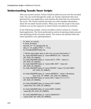 Creating Vuser Scripts • Middleware Protocols


Understanding Tuxedo Vuser Scripts
                After you record a session, VuGen’s built-in editor lets you view the recorded
                code. You can scroll through the script, see Tuxedo statements that were
                generated by your application, and examine the data that was returned by
                the server. The VuGen window provides you with valuable information
                about the recorded Tuxedo session. When you view the script in the main
                window, you see the sequence in which VuGen recorded your activities.

                In the following example, VuGen recorded a client’s actions in a Tuxedo
                bank application. The client performed an action of opening a bank account
                and specifying all the necessary details. The session was aborted when the
                client specified a zero opening balance.

                     lrt_abort_on_error();
                     lr_think_time(65);
                     tpresult_int = lrt_tpbegin(30, 0);
                     data_0 = lrt_tpalloc("FML", "", 512);
                     lrt_Finitialize((FBFR*)data_0);

                     /* Fill the data buffer data_0 with new account information */
                     lrt_Fadd_fld((FBFR*)data_0, "name=BRANCH_ID", "value=8",
                     LRT_END_OF_PARMS);
                     lrt_Fadd_fld((FBFR*)data_0, "name=ACCT_TYPE", "value=C",
                     LRT_END_OF_PARMS);
                     lrt_Fadd_fld((FBFR*)data_0, "name=MID_INIT", "value=Q",
                     LRT_END_OF_PARMS);
                     lrt_Fadd_fld((FBFR*)data_0,"name=PHONE","value=123-456-7890",
                                   LRT_END_OF_PARMS);

                     lrt_Fadd_fld((FBFR*)data_0, "name=ADDRESS", "value=1 Broadway
                                  New York, NY 10000", LRT_END_OF_PARMS);
                     lrt_Fadd_fld((FBFR*)data_0,"name=SSN","value=111111111",
                     LRT_END_OF_PARMS);

                     lrt_Fadd_fld((FBFR*)data_0,"name=LAST_NAME",
                     "value=Doe",LRT_END_OF_PARMS);

                     lrt_Fadd_fld((FBFR*)data_0,"name=FIRST_NAME",
                     "value=BJ",LRT_END_OF_PARMS);

                     lrt_Fadd_fld((FBFR*)data_0, "name=SAMOUNT",
                     "value=0.00",LRT_END_OF_PARMS);


656
 
