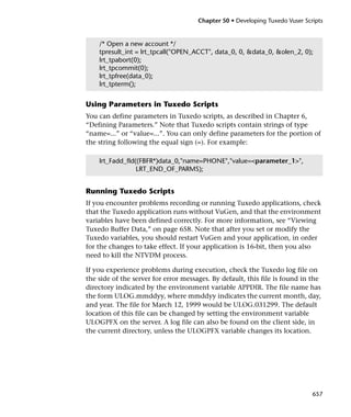 Chapter 50 • Developing Tuxedo Vuser Scripts


    /* Open a new account */
    tpresult_int = lrt_tpcall("OPEN_ACCT", data_0, 0, &data_0, &olen_2, 0);
    lrt_tpabort(0);
    lrt_tpcommit(0);
    lrt_tpfree(data_0);
    lrt_tpterm();


Using Parameters in Tuxedo Scripts
You can define parameters in Tuxedo scripts, as described in Chapter 6,
“Defining Parameters.” Note that Tuxedo scripts contain strings of type
“name=...” or “value=...”. You can only define parameters for the portion of
the string following the equal sign (=). For example:

    lrt_Fadd_fld((FBFR*)data_0,"name=PHONE","value=<parameter_1>",
                 LRT_END_OF_PARMS);


Running Tuxedo Scripts
If you encounter problems recording or running Tuxedo applications, check
that the Tuxedo application runs without VuGen, and that the environment
variables have been defined correctly. For more information, see “Viewing
Tuxedo Buffer Data,” on page 658. Note that after you set or modify the
Tuxedo variables, you should restart VuGen and your application, in order
for the changes to take effect. If your application is 16-bit, then you also
need to kill the NTVDM process.

If you experience problems during execution, check the Tuxedo log file on
the side of the server for error messages. By default, this file is found in the
directory indicated by the environment variable APPDIR. The file name has
the form ULOG.mmddyy, where mmddyy indicates the current month, day,
and year. The file for March 12, 1999 would be ULOG.031299. The default
location of this file can be changed by setting the environment variable
ULOGPFX on the server. A log file can also be found on the client side, in
the current directory, unless the ULOGPFX variable changes its location.




                                                                              657
 