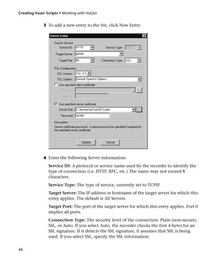 Creating Vuser Scripts • Working with VuGen


             3 To add a new entry to the list, click New Entry.




             4 Enter the following Server information:
                Service ID: A protocol or service name used by the recorder to identify the
                type of connection (i.e. HTTP, RPC, etc.) The name may not exceed 8
                characters.
                Service Type: The type of service, currently set to TCPIP.
                Target Server: The IP address or hostname of the target server for which this
                entry applies. The default is All Servers.
                Target Port: The port of the target server for which this entry applies. Port 0
                implies all ports.
                Connection Type: The security level of the connection: Plain (non-secure),
                SSL, or Auto. If you select Auto, the recorder checks the first 4 bytes for an
                SSL signature. If it detects the SSL signature, it assumes that SSL is being
                used. If you select SSL, specify the SSL information:


46
 