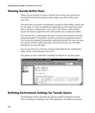 Creating Vuser Scripts • Middleware Protocols


Viewing Tuxedo Buffer Data
                When you use VuGen to create a Tuxedo Vuser script, your actions are
                recorded into the three sections of the script: vuser_init, Actions, and
                vuser_end.

                The data that is received or transmitted is stored in data buffers, which can
                be very large. In order to simplify the appearance of the script, the actual
                data is stored in external files—not in the C file. When a data transfer
                occurs, the data is copied from the external file into a temporary buffer.

                The external file is called replay.vdf, and it contains the contents of all the
                temporary buffers. The buffers’ contents are stored as sequential records.
                The records are marked by identifiers indicating whether the data was sent
                or received, and the buffer descriptor. The LRT functions use the buffer
                descriptors to access the data.

                You can use VuGen to view the contents of the data file by selecting the
                replay.vdf file in the left pane’s tree view.

                The option to view a data file is available by default for Tuxedo scripts.




Defining Environment Settings for Tuxedo Vusers
                The following section describes the system variable settings for Tuxedo
                Vusers running on Windows and UNIX platforms. You define the system



658
 