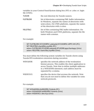 Chapter 50 • Developing Tuxedo Vuser Scripts


variables in your Control Panel/System dialog box (NT) or .cshrc or .login
file (UNIX).
TUXDIR               the root directory for Tuxedo sources.
FLDTBLDIR            list of directories containing FML buffer information.
                     In Windows, separate the names of directories with
                     semi-colons. On UNIX platforms, separate the names
                     of the directories with a colon.
FIELDTBLS            list of files containing FML buffer information. On
                     both Windows and UNIX platforms, separate the file
                     names with commas.

For example:

    SET FLDTBLDIR=%TUXDIR%udataobj;%TUXDIR%APPSWS (PC)
    SET FIELDTBLS=bankflds,usysflds (PC)
    setenv FLDTBLDIR $TUXDIR/udataobj:$TUXDIR/apps/bankapp (Unix)
    setenv FIELDTBLS bank.flds,Usysflds (Unix)


You must define the following system variables for Tuxedo clients using
Tuxedo/WS workstation extensions during execution:
WSNADDR              specifies the network address of the workstation
                     listener process. This enables the client application to
                     access Tuxedo. Note that to define multiple addresses
                     in a WSNADDR statement, each address must be
                     separated by a comma.
WSDEVICE             specifies the device that accesses the network. Note
                     that you do not need to define this variable for some
                     network protocols.


For example:

    SET WSNADDR=0x0002ffffc7cb4e4a (PC)
    setenv WSNADDR 0x0002ffffc7cb4e4a (Unix)
    setenv WSDEVICE /dev/tcp (Unix)




                                                                            659
 