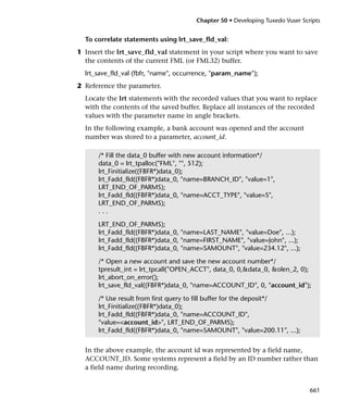 Chapter 50 • Developing Tuxedo Vuser Scripts


  To correlate statements using lrt_save_fld_val:
1 Insert the lrt_save_fld_val statement in your script where you want to save
  the contents of the current FML (or FML32) buffer.
  lrt_save_fld_val (fbfr, "name", occurrence, "param_name");
2 Reference the parameter.
  Locate the lrt statements with the recorded values that you want to replace
  with the contents of the saved buffer. Replace all instances of the recorded
  values with the parameter name in angle brackets.
  In the following example, a bank account was opened and the account
  number was stored to a parameter, account_id.

      /* Fill the data_0 buffer with new account information*/
      data_0 = lrt_tpalloc("FML", "", 512);
      lrt_Finitialize((FBFR*)data_0);
      lrt_Fadd_fld((FBFR*)data_0, "name=BRANCH_ID", "value=1",
      LRT_END_OF_PARMS);
      lrt_Fadd_fld((FBFR*)data_0, "name=ACCT_TYPE", "value=S",
      LRT_END_OF_PARMS);
      ...

      LRT_END_OF_PARMS);
      lrt_Fadd_fld((FBFR*)data_0, "name=LAST_NAME", "value=Doe", ...);
      lrt_Fadd_fld((FBFR*)data_0, "name=FIRST_NAME", "value=John", ...);
      lrt_Fadd_fld((FBFR*)data_0, "name=SAMOUNT", "value=234.12", ...);

      /* Open a new account and save the new account number*/
      tpresult_int = lrt_tpcall("OPEN_ACCT", data_0, 0,&data_0, &olen_2, 0);
      lrt_abort_on_error();
      lrt_save_fld_val((FBFR*)data_0, "name=ACCOUNT_ID", 0, "account_id");

      /* Use result from first query to fill buffer for the deposit*/
      lrt_Finitialize((FBFR*)data_0);
      lrt_Fadd_fld((FBFR*)data_0, "name=ACCOUNT_ID",
      "value=<account_id>", LRT_END_OF_PARMS);
      lrt_Fadd_fld((FBFR*)data_0, "name=SAMOUNT", "value=200.11", ...);


  In the above example, the account id was represented by a field name,
  ACCOUNT_ID. Some systems represent a field by an ID number rather than
  a field name during recording.


                                                                               661
 