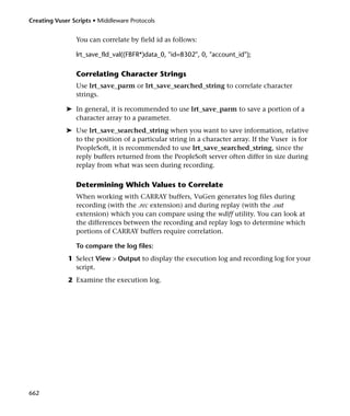 Creating Vuser Scripts • Middleware Protocols


                You can correlate by field id as follows:

                lrt_save_fld_val((FBFR*)data_0, "id=8302", 0, "account_id");

                Correlating Character Strings
                Use lrt_save_parm or lrt_save_searched_string to correlate character
                strings.

             ➤ In general, it is recommended to use lrt_save_parm to save a portion of a
               character array to a parameter.
             ➤ Use lrt_save_searched_string when you want to save information, relative
               to the position of a particular string in a character array. If the Vuser is for
               PeopleSoft, it is recommended to use lrt_save_searched_string, since the
               reply buffers returned from the PeopleSoft server often differ in size during
               replay from what was seen during recording.

                Determining Which Values to Correlate
                When working with CARRAY buffers, VuGen generates log files during
                recording (with the .rec extension) and during replay (with the .out
                extension) which you can compare using the wdiff utility. You can look at
                the differences between the recording and replay logs to determine which
                portions of CARRAY buffers require correlation.

                To compare the log files:
              1 Select View > Output to display the execution log and recording log for your
                script.
              2 Examine the execution log.




662
 