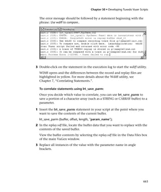 Chapter 50 • Developing Tuxedo Vuser Scripts


  The error message should be followed by a statement beginning with the
  phrase: Use wdiff to compare..




3 Double-click on the statement in the execution log to start the wdiff utility.
  WDiff opens and the differences between the record and replay files are
  highlighted in yellow. For more details about the Wdiff utility, see
  Chapter 7, “Correlating Statements.”.

  To correlate statements using lrt_save_parm:
  Once you decide which value to correlate, you can use lrt_save_parm to
  save a portion of a character array (such as a STRING or CARRAY buffer) to a
  parameter.

1 Insert the lrt_save_parm statement in your script at the point where you
  want to save the contents of the current buffer.
  lrt_save_parm (buffer, offset, length, "param_name");
2 In the replay.vdf file, locate the buffer data that you want to replace with the
  contents of the saved buffer.
  View the buffer contents by selecting the replay.vdf file in the Data Files box
  of the main VuGen window.
3 Replace all instances of the value with the parameter name in angle
  brackets.




                                                                                663
 
