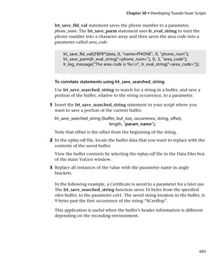 Chapter 50 • Developing Tuxedo Vuser Scripts


  lrt_save_fld_val statement saves the phone number to a parameter,
  phone_num. The lrt_save_parm statement uses lr_eval_string to turn the
  phone number into a character array and then saves the area code into a
  parameter called area_code.

       lrt_save_fld_val((FBFR*)data_0, "name=PHONE", 0, "phone_num");
       lrt_save_parm(lr_eval_string("<phone_num>"), 0, 3, "area_code");
       lr_log_message("The area code is %sn", lr_eval_string("<area_code>"));



  To correlate statements using lrt_save_searched_string:
  Use lrt_save_searched_string to search for a string in a buffer, and save a
  portion of the buffer, relative to the string occurrence, to a parameter.

1 Insert the lrt_save_searched_string statement in your script where you
  want to save a portion of the current buffer.
  lrt_save_searched_string (buffer, buf_size, occurrence, string, offset,
                               length, "param_name");
  Note that offset is the offset from the beginning of the string.
2 In the replay.vdf file, locate the buffer data that you want to replace with the
  contents of the saved buffer.
  View the buffer contents by selecting the replay.vdf file in the Data Files box
  of the main VuGen window.
3 Replace all instances of the value with the parameter name in angle
  brackets.

  In the following example, a Certificate is saved to a parameter for a later use.
  The lrt_save_searched_string function saves 16 bytes from the specified
  olen buffer, to the parameter cert1. The saved string location in the buffer, is
  9 bytes past the first occurrence of the string “SCertRep”.

  This application is useful when the buffer’s header information is different
  depending on the recording environment.




                                                                                 665
 