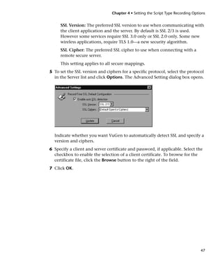 Chapter 4 • Setting the Script Type Recording Options


     SSL Version: The preferred SSL version to use when communicating with
     the client application and the server. By default is SSL 2/3 is used.
     However some services require SSL 3.0 only or SSL 2.0 only. Some new
     wireless applications, require TLS 1.0—a new security algorithm.
     SSL Cipher: The preferred SSL cipher to use when connecting with a
     remote secure server.
     This setting applies to all secure mappings.
5 To set the SSL version and ciphers for a specific protocol, select the protocol
  in the Server list and click Options. The Advanced Setting dialog box opens.




  Indicate whether you want VuGen to automatically detect SSL and specify a
  version and ciphers.
6 Specify a client and server certificate and password, if applicable. Select the
  checkbox to enable the selection of a client certificate. To browse for the
  certificate file, click the Browse button to the right of the field.
7 Click OK.




                                                                                   47
 