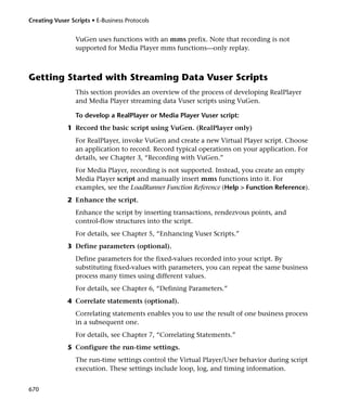 Creating Vuser Scripts • E-Business Protocols


                 VuGen uses functions with an mms prefix. Note that recording is not
                 supported for Media Player mms functions—only replay.



Getting Started with Streaming Data Vuser Scripts
                 This section provides an overview of the process of developing RealPlayer
                 and Media Player streaming data Vuser scripts using VuGen.

                 To develop a RealPlayer or Media Player Vuser script:
              1 Record the basic script using VuGen. (RealPlayer only)
                 For RealPlayer, invoke VuGen and create a new Virtual Player script. Choose
                 an application to record. Record typical operations on your application. For
                 details, see Chapter 3, “Recording with VuGen.”
                 For Media Player, recording is not supported. Instead, you create an empty
                 Media Player script and manually insert mms functions into it. For
                 examples, see the LoadRunner Function Reference (Help > Function Reference).
              2 Enhance the script.
                 Enhance the script by inserting transactions, rendezvous points, and
                 control-flow structures into the script.
                 For details, see Chapter 5, “Enhancing Vuser Scripts.”
              3 Define parameters (optional).
                 Define parameters for the fixed-values recorded into your script. By
                 substituting fixed-values with parameters, you can repeat the same business
                 process many times using different values.
                 For details, see Chapter 6, “Defining Parameters.”
              4 Correlate statements (optional).
                 Correlating statements enables you to use the result of one business process
                 in a subsequent one.
                 For details, see Chapter 7, “Correlating Statements.”
              5 Configure the run-time settings.
                 The run-time settings control the Virtual Player/User behavior during script
                 execution. These settings include loop, log, and timing information.


670
 