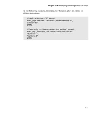 Chapter 51 • Developing Streaming Data Vuser Scripts


In the following example, the mms_play function plays an asf file for
different durations:

    //Play for a duration of 10 seconds.
    mms_play("Welcome","URL=mms://server/welcome.asf","
    duration=10",
    LAST);

    //Play the clip until its completion, after waiting 5 seconds.
    mms_play ("Welcome","URL=mms://server/welcome.asf",
    "duration=-1",
    "starttime=5",
    LAST);




                                                                               673
 
