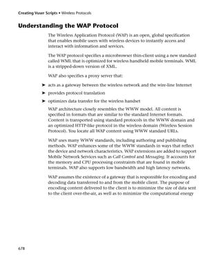 Creating Vuser Scripts • Wireless Protocols


Understanding the WAP Protocol
                 The Wireless Application Protocol (WAP) is an open, global specification
                 that enables mobile users with wireless devices to instantly access and
                 interact with information and services.

                 The WAP protocol specifies a microbrowser thin-client using a new standard
                 called WML that is optimized for wireless handheld mobile terminals. WML
                 is a stripped-down version of XML.

                 WAP also specifies a proxy server that:

             ➤ acts as a gateway between the wireless network and the wire-line Internet
             ➤ provides protocol translation
             ➤ optimizes data transfer for the wireless handset
                 WAP architecture closely resembles the WWW model. All content is
                 specified in formats that are similar to the standard Internet formats.
                 Content is transported using standard protocols in the WWW domain and
                 an optimized HTTP-like protocol in the wireless domain (Wireless Session
                 Protocol). You locate all WAP content using WWW standard URLs.

                 WAP uses many WWW standards, including authoring and publishing
                 methods. WAP enhances some of the WWW standards in ways that reflect
                 the device and network characteristics. WAP extensions are added to support
                 Mobile Network Services such as Call Control and Messaging. It accounts for
                 the memory and CPU processing constraints that are found in mobile
                 terminals. WAP also supports low bandwidth and high latency networks.

                 WAP assumes the existence of a gateway that is responsible for encoding and
                 decoding data transferred to and from the mobile client. The purpose of
                 encoding content delivered to the client is to minimize the size of data sent
                 to the client over-the-air, as well as to minimize the computational energy




678
 