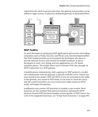 Chapter 52 • Introducing Wireless Vusers


required by the client to process that data. The gateway functionality can be
added to origin servers, or placed in dedicated gateways as illustrated below.




WAP Toolkits
To assist developers in producing WAP applications and services, the leading
companies such as Nokia, Ericsson, and Phone.com, have developed toolkits.
The WAP Toolkit provides an environment for developers who want to
provide Internet services and content for mobile terminals. It allows
developers to write, test, debug, and run applications on a PC-based
simulator phone. The toolkit allows users to browse WAP sites through an
HTTP connection or a WAP gateway.

A mobile phone communicates with a gateway in WSP protocol; a toolkit
can communicate with the gateway, or directly with the server. VuGen lets
your record in two modes: WSP and HTTP. If you are interested in the traffic
to the gateway, you record in WSP mode. If you want to check the server
and the content providers, you can record your toolkit session in HTTP
mode, and bypass the gateway.

LoadRunner uses custom API functions to emulate a user session. Most
functions are the standard Web protocol functions utilizing the HTTP
protocol. Several WAP functions emulate actions specific to WAP Vusers. For
a list of the supported functions, see “Using Vuser Functions,” on page 696.




                                                                              679
 