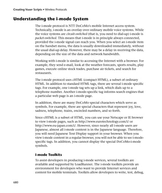 Creating Vuser Scripts • Wireless Protocols


Understanding the i-mode System
                 The i-mode protocol is NTT DoCoMo's mobile Internet access system.
                 Technically, i-mode is an overlay over ordinary mobile voice systems. While
                 the voice systems are circuit-switched (that is, you need to dial-up) i-mode is
                 packet-switched. This means that i-mode is in principle always connected,
                 provided the i-mode signal can reach you. When you select an i-mode item
                 on the handset menu, the data is usually downloaded immediately, without
                 the usual dial-up delay. However, there may be a delay in receiving the data,
                 depending on the size of the data and network bandwidth.

                 Working with i-mode is similar to accessing the Internet with a browser. For
                 example, they send e-mail, look at the weather forecasts, sports results, play
                 games, execute online stock trades, purchase air tickets, and search for
                 restaurants.

                 The i-mode protocol uses cHTML (compact HTML), a subset of ordinary
                 HTML. In addition to standard HTML tags, there are several i-mode specific
                 tags. For example, one i-mode tag sets up a link, which dials up to a
                 telephone number. Another i-mode-specific tag informs search engines that
                 a particular web page is an i-mode page.

                 In addition, there are many DoCoMo special characters which serve as
                 symbols. For example, there are special characters that represent joy, love,
                 sadness, telephone, trains, encircled numbers, and so forth.

                 Since cHTML is a subset of HTML, you can use your Netscape or IE browser
                 to view i-mode pages, such as http://www.eurotechnology.com/i/ or
                 http://www.eu-japan.com/i/. However, since nearly all i-mode users are
                 Japanese, almost all i-mode content is in the Japanese language. Therefore,
                 you will need Japanese Text Display support in your browser. When you
                 view i-mode content in a regular browser, you will not be able to see i-mode-
                 specific tags. In addition, you cannot display the special DoCoMo-i-mode
                 symbols.

                 i-mode Toolkits
                 To assist developers in producing i-mode services, several toolkits are
                 available and supported by LoadRunner. The i-mode toolkits provide an
                 environment for developers who want to provide Internet services and
                 content for mobile terminals. Toolkits allow developers to write, test, debug,


680
 