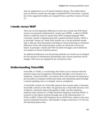 Chapter 52 • Introducing Wireless Vusers


        and run applications on a PC-based simulator phone. The toolkit allows
        users to browse i-mode sites through a standard HTTP connection. A partial
        list of the supported toolkits are CompactViewer, and Pixo versions 2.0 and
        2.1.



i-mode versus WAP
        There are several important differences in the way i-mode and WAP based
        services are presently implemented. i-mode uses cHTML, a subset of HTML
        which is relatively easier to master than WAP's markup language WML.
        Currently, i-mode is implemented with a packet-switched system, which is
        in principle "always on" while WAP systems use a circuit-switched model,
        that is, dial-up. Note that packet-switching or circuit-switching is a technical
        difference of the telecommunication system on which the services are
        based. In principle, i-mode and WAP encoded web pages can be delivered
        over packet or circuit switched systems.

        An additional difference is in the pricing methods: an i-mode user is charged
        for the amount of information downloaded, plus various premium service
        charges. WAP users are charged by the connection time.



Understanding VoiceXML
        VoiceXML or VXML, is a technology that allows you to interact with the
        Internet using voice-recognition technology through a voice browser or a
        telephone. Using VoiceXML, you interact with voice browser by listening to
        pre-recorded or computer-synthesized audio and submitting input through
        a natural speaking voice or a keypad, such as a telephone.

        A VoiceXML consists of a VoiceXML gateway that accesses static or dynamic
        VoiceXML content on the Web. The gateway has a VoiceXML browser, Text-
        To-Speech, Automatic Speech Recognition (ASR), and the telephony
        hardware that connects to a Public Switched Telephone Network (PSTN). It
        connects to the phone network through one of the following lines: T1,
        POTS, or ISDN. A Plain Old Telephone Server (POTS) line, similar to the ones
        used in residential locations, only handles a single connection; a T1 line has
        24 individual phone lines.


                                                                                       681
 