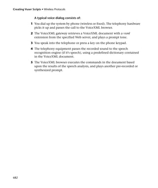 Creating Vuser Scripts • Wireless Protocols


                 A typical voice dialog consists of:
              1 You dial up the system by phone (wireless or fixed). The telephony hardware
                picks it up and passes the call to the VoiceXML browser.
              2 The VoiceXML gateway retrieves a VoiceXML document with a vxml
                extension from the specified Web server, and plays a prompt tone.
              3 You speak into the telephone or press a key on the phone keypad.
              4 The telephony equipment passes the recorded sound to the speech
                recognition engine (if it's speech), using a predefined dictionary contained
                in the VoiceXML document.
              5 The VoiceXML browser executes the commands in the document based
                upon the results of the speech analysis, and plays another pre-recorded or
                synthesized prompt.




682
 