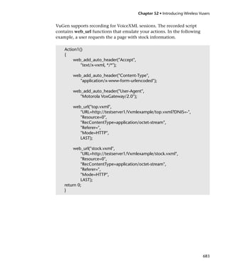 Chapter 52 • Introducing Wireless Vusers


VuGen supports recording for VoiceXML sessions. The recorded script
contains web_url functions that emulate your actions. In the following
example, a user requests the a page with stock information.

    Action1()
    {
         web_add_auto_header("Accept",
            "text/x-vxml, */*");

        web_add_auto_header("Content-Type",
           "application/x-www-form-urlencoded");

        web_add_auto_header("User-Agent",
           "Motorola VoxGateway/2.0");

        web_url("top.vxml",
           "URL=http://testserver1/Vxmlexample/top.vxml?DNIS=-",
           "Resource=0",
           "RecContentType=application/octet-stream",
           "Referer=",
           "Mode=HTTP",
           LAST);

         web_url("stock.vxml",
            "URL=http://testserver1/Vxmlexample/stock.vxml",
            "Resource=0",
            "RecContentType=application/octet-stream",
            "Referer=",
            "Mode=HTTP",
            LAST);
    return 0;
    }




                                                                             683
 