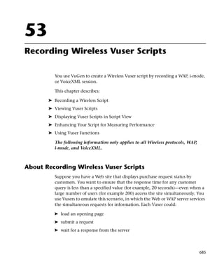 53
Recording Wireless Vuser Scripts

          You use VuGen to create a Wireless Vuser script by recording a WAP, i-mode,
          or VoiceXML session.

          This chapter describes:

       ➤ Recording a Wireless Script
       ➤ Viewing Vuser Scripts
       ➤ Displaying Vuser Scripts in Script View
       ➤ Enhancing Your Script for Measuring Performance
       ➤ Using Vuser Functions

          The following information only applies to all Wireless protocols, WAP,
          i-mode, and VoiceXML.



About Recording Wireless Vuser Scripts
          Suppose you have a Web site that displays purchase request status by
          customers. You want to ensure that the response time for any customer
          query is less than a specified value (for example, 20 seconds)—even when a
          large number of users (for example 200) access the site simultaneously. You
          use Vusers to emulate this scenario, in which the Web or WAP server services
          the simultaneous requests for information. Each Vuser could:

         ➤ load an opening page
         ➤ submit a request
         ➤ wait for a response from the server




                                                                                   685
 