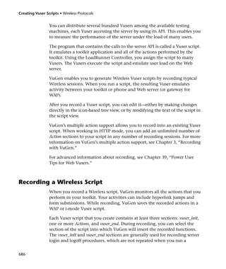 Creating Vuser Scripts • Wireless Protocols


                 You can distribute several hundred Vusers among the available testing
                 machines, each Vuser accessing the server by using its API. This enables you
                 to measure the performance of the server under the load of many users.

                 The program that contains the calls to the server API is called a Vuser script.
                 It emulates a toolkit application and all of the actions performed by the
                 toolkit. Using the LoadRunner Controller, you assign the script to many
                 Vusers. The Vusers execute the script and emulate user load on the Web
                 server.

                 VuGen enables you to generate Wireless Vuser scripts by recording typical
                 Wireless sessions. When you run a script, the resulting Vuser emulates
                 activity between your toolkit or phone and Web server (or gateway for
                 WAP).

                 After you record a Vuser script, you can edit it—either by making changes
                 directly in the icon-based tree view, or by modifying the text of the script in
                 the script view.

                 VuGen’s multiple action support allows you to record into an existing Vuser
                 script. When working in HTTP mode, you can add an unlimited number of
                 Action sections to your script in any number of recording sessions. For more
                 information on VuGen’s multiple action support, see Chapter 3, “Recording
                 with VuGen.”

                 For advanced information about recording, see Chapter 39, “Power User
                 Tips for Web Vusers.”



Recording a Wireless Script
                 When you record a Wireless script, VuGen monitors all the actions that you
                 perform in your toolkit. Your activities can include hyperlink jumps and
                 form submissions. While recording, VuGen saves the recorded actions in a
                 WAP or i-mode Vuser script.

                 Each Vuser script that you create contains at least three sections: vuser_init,
                 one or more Actions, and vuser_end. During recording, you can select the
                 section of the script into which VuGen will insert the recorded functions.
                 The vuser_init and vuser_end sections are generally used for recording server
                 login and logoff procedures, which are not repeated when you run a


686
 