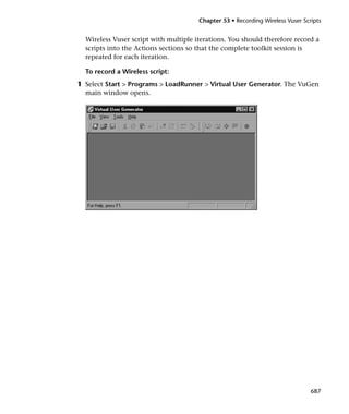 Chapter 53 • Recording Wireless Vuser Scripts


  Wireless Vuser script with multiple iterations. You should therefore record a
  scripts into the Actions sections so that the complete toolkit session is
  repeated for each iteration.

  To record a Wireless script:
1 Select Start > Programs > LoadRunner > Virtual User Generator. The VuGen
  main window opens.




                                                                                687
 