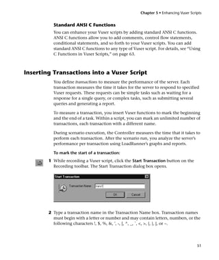 Chapter 5 • Enhancing Vuser Scripts


          Standard ANSI C Functions
          You can enhance your Vuser scripts by adding standard ANSI C functions.
          ANSI C functions allow you to add comments, control flow statements,
          conditional statements, and so forth to your Vuser scripts. You can add
          standard ANSI C functions to any type of Vuser script. For details, see “Using
          C Functions in Vuser Scripts,” on page 63.



Inserting Transactions into a Vuser Script
          You define transactions to measure the performance of the server. Each
          transaction measures the time it takes for the server to respond to specified
          Vuser requests. These requests can be simple tasks such as waiting for a
          response for a single query, or complex tasks, such as submitting several
          queries and generating a report.

          To measure a transaction, you insert Vuser functions to mark the beginning
          and the end of a task. Within a script, you can mark an unlimited number of
          transactions, each transaction with a different name.

          During scenario execution, the Controller measures the time that it takes to
          perform each transaction. After the scenario run, you analyze the server’s
          performance per transaction using LoadRunner’s graphs and reports.

          To mark the start of a transaction:
        1 While recording a Vuser script, click the Start Transaction button on the
          Recording toolbar. The Start Transaction dialog box opens.




        2 Type a transaction name in the Transaction Name box. Transaction names
          must begin with a letter or number and may contain letters, numbers, or the
          following characters !, $, %, &, ', -, [, ^, _, `, <, >, {, }, |, or ~.




                                                                                        51
 