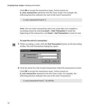 Creating Vuser Scripts • Working with VuGen


                Click OK to accept the transaction name. VuGen inserts an
                lr_start_transaction statement into the Vuser script. For example, the
                following function indicates the start of the trans1 transaction:

                     lr_start_transaction("trans1");




                Note: You can insert transactions into your script after you complete a
                recording session by selecting Insert > Start Transaction to mark the
                beginning of the transaction, and Insert > End Transaction to mark its end.



                To mark the end of a transaction:
             1 While recording a script, click the End Transaction button on the Recording
               toolbar. The End Transaction dialog box opens.




             2 Click the arrow for a list of open transactions. Select the transaction to close.
                Click OK to accept the transaction name. VuGen inserts an
                lr_end_transaction statement into the Vuser script. For example, the
                following function indicates the end of the trans1 transaction:

                     lr_end_transaction("trans1", LR_AUTO);




52
 