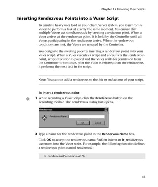 Chapter 5 • Enhancing Vuser Scripts


Inserting Rendezvous Points into a Vuser Script
          To emulate heavy user load on your client/server system, you synchronize
          Vusers to perform a task at exactly the same moment. You ensure that
          multiple Vusers act simultaneously by creating a rendezvous point. When a
          Vuser arrives at the rendezvous point, it is held by the Controller until all
          Vusers participating in the rendezvous arrive. When the rendezvous
          conditions are met, the Vusers are released by the Controller.

          You designate the meeting place by inserting a rendezvous point into your
          Vuser script. When a Vuser executes a script and encounters the rendezvous
          point, script execution is paused and the Vuser waits for permission from
          the Controller to continue. After the Vuser is released from the rendezvous,
          it performs the next task in the script.



          Note: You cannot add a rendezvous to the init or end actions of your script.



          To insert a rendezvous point:
        1 While recording a Vuser script, click the Rendezvous button on the
          Recording toolbar. The Rendezvous dialog box opens.




        2 Type a name for the rendezvous point in the Rendezvous Name box.
          Click OK to accept the rendezvous name. VuGen inserts an lr_rendezvous
          statement into the Vuser script. For example, the following function defines
          a rendezvous point named rendezvous1:

              lr_rendezvous("rendezvous1");




                                                                                        53
 