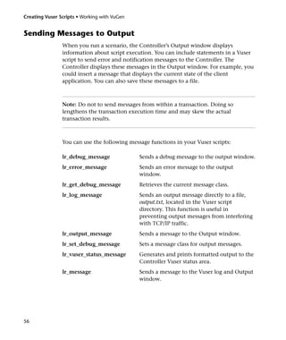 Creating Vuser Scripts • Working with VuGen


Sending Messages to Output
                When you run a scenario, the Controller’s Output window displays
                information about script execution. You can include statements in a Vuser
                script to send error and notification messages to the Controller. The
                Controller displays these messages in the Output window. For example, you
                could insert a message that displays the current state of the client
                application. You can also save these messages to a file.



                Note: Do not to send messages from within a transaction. Doing so
                lengthens the transaction execution time and may skew the actual
                transaction results.



                You can use the following message functions in your Vuser scripts:

                lr_debug_message              Sends a debug message to the output window.
                lr_error_message              Sends an error message to the output
                                              window.
                lr_get_debug_message          Retrieves the current message class.
                lr_log_message                Sends an output message directly to a file,
                                              output.txt, located in the Vuser script
                                              directory. This function is useful in
                                              preventing output messages from interfering
                                              with TCP/IP traffic.
                lr_output_message             Sends a message to the Output window.
                lr_set_debug_message          Sets a message class for output messages.
                lr_vuser_status_message       Generates and prints formatted output to the
                                              Controller Vuser status area.
                lr_message                    Sends a message to the Vuser log and Output
                                              window.




56
 