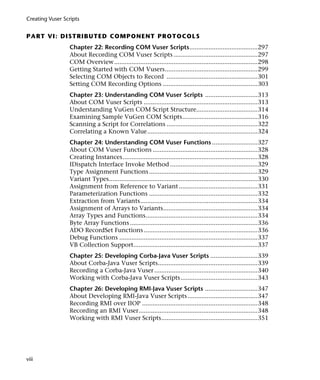 Creating Vuser Scripts


P A RT VI : D I S T R I BU T ED C O M P O N E N T P R O T O C O L S
                 Chapter 22: Recording COM Vuser Scripts.......................................297
                 About Recording COM Vuser Scripts ................................................297
                 COM Overview ..................................................................................298
                 Getting Started with COM Vusers.....................................................299
                 Selecting COM Objects to Record ....................................................301
                 Setting COM Recording Options ......................................................303
                 Chapter 23: Understanding COM Vuser Scripts ..............................313
                 About COM Vuser Scripts .................................................................313
                 Understanding VuGen COM Script Structure...................................314
                 Examining Sample VuGen COM Scripts...........................................316
                 Scanning a Script for Correlations ....................................................322
                 Correlating a Known Value...............................................................324
                 Chapter 24: Understanding COM Vuser Functions ..........................327
                 About COM Vuser Functions ............................................................328
                 Creating Instances .............................................................................328
                 IDispatch Interface Invoke Method ..................................................329
                 Type Assignment Functions ..............................................................329
                 Variant Types.....................................................................................330
                 Assignment from Reference to Variant .............................................331
                 Parameterization Functions ..............................................................332
                 Extraction from Variants...................................................................334
                 Assignment of Arrays to Variants......................................................334
                 Array Types and Functions................................................................334
                 Byte Array Functions .........................................................................336
                 ADO RecordSet Functions .................................................................336
                 Debug Functions ...............................................................................337
                 VB Collection Support.......................................................................337
                 Chapter 25: Developing Corba-Java Vuser Scripts ...........................339
                 About Corba-Java Vuser Scripts.........................................................339
                 Recording a Corba-Java Vuser ...........................................................340
                 Working with Corba-Java Vuser Scripts............................................343
                 Chapter 26: Developing RMI-Java Vuser Scripts ..............................347
                 About Developing RMI-Java Vuser Scripts ........................................347
                 Recording RMI over IIOP ..................................................................348
                 Recording an RMI Vuser....................................................................348
                 Working with RMI Vuser Scripts.......................................................351




viii
 