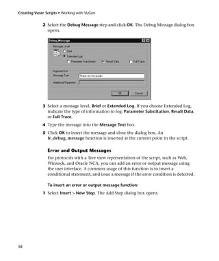 Creating Vuser Scripts • Working with VuGen


             2 Select the Debug Message step and click OK. The Debug Message dialog box
               opens.




             3 Select a message level, Brief or Extended Log. If you choose Extended Log,
               indicate the type of information to log: Parameter Substitution, Result Data,
               or Full Trace.
             4 Type the message into the Message Text box.
             5 Click OK to insert the message and close the dialog box. An
               lr_debug_message function is inserted at the current point in the script.

                Error and Output Messages
                For protocols with a Tree view representation of the script, such as Web,
                Winsock, and Oracle NCA, you can add an error or output message using
                the user interface. A common usage of this function is to insert a
                conditional statement, and issue a message if the error condition is detected.

                To insert an error or output message function:
             1 Select Insert > New Step. The Add Step dialog box opens.




58
 