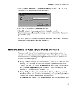 Chapter 5 • Enhancing Vuser Scripts


        2 Select the Error Message or Output Message step and click OK. The Error
          Message or Output Message dialog box opens.




        3 Type the message into the Message Text box.
        4 Click OK to insert the message and close the dialog box. An
          lr_error_message or lr_output_message function is inserted at the current
          point in the script.

          For more information about the message functions, refer to the LoadRunner
          Function Reference (Help > Function Reference).




Handling Errors in Vuser Scripts During Execution
          You can specify how a Vuser handles errors during script execution. By
          default, when a Vuser detects an error, the Vuser stops. You can instruct a
          Vuser to continue executing the script when an error occurs. This can be
          done in the following ways:

          ➤ Using run-time settings. You can specify the Continue on Error run-time
            setting. The Continue on Error run-time setting applies to the entire
            Vuser script. You can use the lr_continue_on_error function to override
            the Continue on Error run-time setting for a portion of a script. For
            details, see “Error Handling,” on page 125.
          ➤ Using the lr_continue_on_error function. The lr_continue_on_error
            function enables you to control error handling for a specific segment of a
            Vuser script. To mark the segment, enclose it with
            lr_continue_on_error(1); and lr_continue_on_error(0); statements. The



                                                                                        59
 
