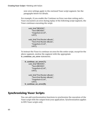 Creating Vuser Scripts • Working with VuGen


                   new error settings apply to the enclosed Vuser script segment. See the
                   paragraphs below for details.

                For example, if you enable the Continue on Error run-time setting and a
                Vuser encounters an error during replay of the following script segment, the
                Vuser continues executing the script.

                         web_link("EBOOKS",
                            "Text=EBOOKS",
                            "Snapshot=t2.inf",
                            LAST);

                         web_link("Find Rocket eBooks",
                            "Text=Find Rocket eBooks",
                            "Snapshot=t3.inf",
                            LAST);

                To instruct the Vuser to continue on error for the entire script, except for the
                above segment, enclose the segment with the appropriate
                lr_continue_on_error statements:

                     lr_continue_on_error(1);
                          web_link("EBOOKS",
                             "Text=EBOOKS",
                             "Snapshot=t2.inf",
                             LAST);

                          web_link("Find Rocket eBooks",
                             "Text=Find Rocket eBooks",
                             "Snapshot=t3.inf",
                             LAST);
                     lr_continue_on_error(0);



Synchronizing Vuser Scripts
                You can add synchronization functions to synchronize the execution of the
                Vuser script with the output from your application. Synchronization applies
                to RTE Vuser scripts only.



60
 