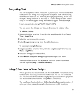 Chapter 5 • Enhancing Vuser Scripts


Encrypting Text
          You can encrypt text within your script to protect your passwords and other
          confidential text strings. You can perform encryption both automatically,
          from the user interface, and manually, through programming. When you
          encrypt a string, it appears in the script as a coded string. In order for the
          script to use the encrypted string, it must be decrypted with lr_decrypt.

          lr_start_transaction(lr_decrypt("3c29f4486a595750"));

          You can restore the string at any time, to determine its original value.

          To encrypt a string:
        1 For protocols that have tree views, view the script in script view. Choose
          View > Script View.
        2 Select the text you want to encrypt.
        3 Select Encrypt string (string) from the right-click menu.

          To restore an encrypted string:
        1 For protocols that have tree views, view the script in script view. Choose
          View > Script View.
        2 Select the string you want to restore.
        3 Select Restore encrypted string (string) from the right-click menu.

          For more information on the lr_decrypt function, see the LoadRunner
          Function Reference (Help > Function Reference).



Using C Functions in Vuser Scripts
          VuGen generates Vuser scripts in C. All standard ANSI C conventions apply
          to the scripts, including control flow and syntax. You can add comments
          and conditional statements to the script just as you do in other C programs.
          You declare and define variables using ANSI C conventions.

          The LoadRunner Function Reference (Help > Function Reference) contains a C
          reference with syntax and examples of commonly used C functions.


                                                                                        63
 