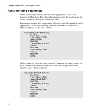 Creating Vuser Scripts • Working with VuGen


About Defining Parameters
                When you record a business process, VuGen generates a Vuser script
                composed of functions. The values of the arguments in the functions are the
                actual values used during the recording session.

                For example, assume that you recorded a Vuser script while operating a Web
                application. VuGen generated the following statement that searches a
                library’s database for the title “UNIX”:

                         web_submit_form("db2net.exe",
                               ITEMDATA,
                               "name=library.TITLE",
                               "value=UNIX",
                               ENDITEM,
                               "name=library.AUTHOR",
                               "value=",
                               ENDITEM,
                               "name=library.SUBJECT",
                               "value=",
                               ENDITEM,
                               LAST);
                     ;

                When you replay the script using multiple Vusers and iterations, you do not
                want to repeatedly use the same value, UNIX. Instead, you replace the
                constant value with a parameter:

                     web_submit_form("db2net.exe",
                            ITEMDATA,
                            "name=library.TITLE",
                            "value={Book_Title}",
                            ENDITEM,
                            "name=library.AUTHOR",
                            "value=",
                            ENDITEM,
                            "name=library.SUBJECT",
                            "value=",
                            ENDITEM,
                            LAST);



66
 