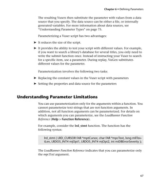 Chapter 6 • Defining Parameters


          The resulting Vusers then substitute the parameter with values from a data
          source that you specify. The data source can be either a file, or internally
          generated variables. For more information about data sources, see
          “Understanding Parameter Types” on page 75.

          Parameterizing a Vuser script has two advantages:

       ➤ It reduces the size of the script.
       ➤ It provides the ability to test your script with different values. For example,
         if you want to search a library’s database for several titles, you only need to
         write the submit function once. Instead of instructing your Vuser to search
         for a specific item, use a parameter. During replay, VuGen substitutes
         different values for the parameter.

          Parameterization involves the following two tasks:

       ➤ Replacing the constant values in the Vuser script with parameters
       ➤ Setting the properties and data source for the parameters



Understanding Parameter Limitations
          You can use parameterization only for the arguments within a function. You
          cannot parameterize text strings that are not function arguments. In
          addition, not all function arguments can be parameterized. For details on
          which arguments you can parameterize, see the LoadRunner Function
          Reference (Help > Function Reference).

          For example, consider the lrd_stmt function. The function has the
          following syntax:

              lrd_stmt ( LRD_CURSOR FAR *mptCursor, char FAR *mpcText, long mliTex-
              tLen, LRDOS_INT4 mjOpt1, LRDOS_INT4 mjOpt2, int miDBErrorSeverity );


          The LoadRunner Function Reference indicates that you can parameterize only
          the mpcText argument.




                                                                                       67
 