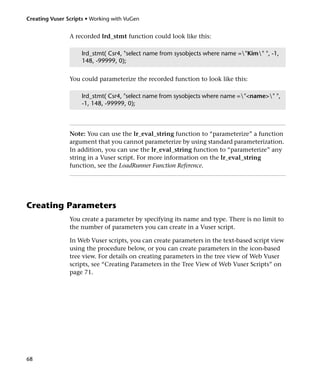 Creating Vuser Scripts • Working with VuGen


                A recorded lrd_stmt function could look like this:

                     lrd_stmt( Csr4, "select name from sysobjects where name ="Kim" ", -1,
                     148, -99999, 0);


                You could parameterize the recorded function to look like this:

                     lrd_stmt( Csr4, "select name from sysobjects where name ="<name>" ",
                     -1, 148, -99999, 0);




                Note: You can use the lr_eval_string function to “parameterize” a function
                argument that you cannot parameterize by using standard parameterization.
                In addition, you can use the lr_eval_string function to “parameterize” any
                string in a Vuser script. For more information on the lr_eval_string
                function, see the LoadRunner Function Reference.




Creating Parameters
                You create a parameter by specifying its name and type. There is no limit to
                the number of parameters you can create in a Vuser script.

                In Web Vuser scripts, you can create parameters in the text-based script view
                using the procedure below, or you can create parameters in the icon-based
                tree view. For details on creating parameters in the tree view of Web Vuser
                scripts, see “Creating Parameters in the Tree View of Web Vuser Scripts” on
                page 71.




68
 
