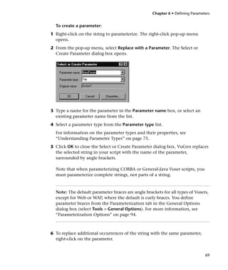 Chapter 6 • Defining Parameters


  To create a parameter:
1 Right-click on the string to parameterize. The right-click pop-up menu
  opens.
2 From the pop-up menu, select Replace with a Parameter. The Select or
  Create Parameter dialog box opens.




3 Type a name for the parameter in the Parameter name box, or select an
  existing parameter name from the list.
4 Select a parameter type from the Parameter type list.
  For information on the parameter types and their properties, see
  “Understanding Parameter Types” on page 75.
5 Click OK to close the Select or Create Parameter dialog box. VuGen replaces
  the selected string in your script with the name of the parameter,
  surrounded by angle brackets.

  Note that when parameterizing CORBA or General-Java Vuser scripts, you
  must parameterize complete strings, not parts of a string.



  Note: The default parameter braces are angle brackets for all types of Vusers,
  except for Web or WAP, where the default is curly braces. You define
  parameter braces from the Parameterization tab in the General Options
  dialog box (select Tools > General Options). For more information, see
  “Parameterization Options” on page 94.



6 To replace additional occurrences of the string with the same parameter,
  right-click on the parameter.


                                                                               69
 