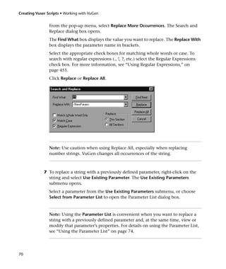 Creating Vuser Scripts • Working with VuGen


                From the pop-up menu, select Replace More Occurrences. The Search and
                Replace dialog box opens.
                The Find What box displays the value you want to replace. The Replace With
                box displays the parameter name in brackets.
                Select the appropriate check boxes for matching whole words or case. To
                search with regular expressions (., !, ?, etc.) select the Regular Expressions
                check box. For more information, see “Using Regular Expressions,” on
                page 451.
                Click Replace or Replace All.




                Note: Use caution when using Replace All, especially when replacing
                number strings. VuGen changes all occurrences of the string.



             7 To replace a string with a previously defined parameter, right-click on the
               string and select Use Existing Parameter. The Use Existing Parameters
               submenu opens.
                Select a parameter from the Use Existing Parameters submenu, or choose
                Select from Parameter List to open the Parameter List dialog box.



                Note: Using the Parameter List is convenient when you want to replace a
                string with a previously defined parameter and, at the same time, view or
                modify that parameter’s properties. For details on using the Parameter List,
                see “Using the Parameter List” on page 74.




70
 