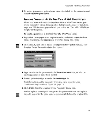 Chapter 6 • Defining Parameters


8 To restore a parameter to its original value, right-click on the parameter and
  select Restore Original Value.

  Creating Parameters in the Tree View of Web Vuser Scripts
  When you work with the icon-based tree view of Web Vuser scripts, you
  create parameters within the properties dialog box of a step. For details on
  steps in a Web Vuser scripts and their properties, see “Part VIII - Web Vuser
  Scripts” in this guide.

  To create a parameter in the tree view of a Web Vuser script:
1 Right-click the step you want to parameterize, and select Properties from
  the pop-up menu. The appropriate properties dialog box opens.

2 Click the ABC icon that is beside the argument to be parameterized. The
  Select or Create Parameter dialog box opens.




3 Type a name for the parameter in the Parameter name box, or select an
  existing parameter name from the list.
4 Select a parameter type from the Parameter type list.
  For information on the parameter types and their properties, see
  “Understanding Parameter Types” on page 75.
5 Click OK to close the Select or Create Parameter dialog box.
  VuGen replaces the original string with the parameter name and replaces
  the ABC icon with the table icon. In the example below, the original URL




                                                                               71
 