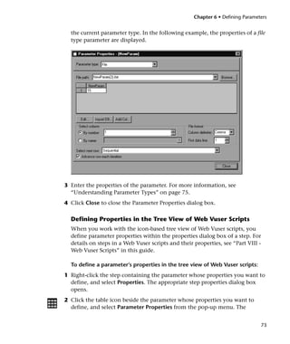 Chapter 6 • Defining Parameters


  the current parameter type. In the following example, the properties of a file
  type parameter are displayed.




3 Enter the properties of the parameter. For more information, see
  “Understanding Parameter Types” on page 75.
4 Click Close to close the Parameter Properties dialog box.

  Defining Properties in the Tree View of Web Vuser Scripts
  When you work with the icon-based tree view of Web Vuser scripts, you
  define parameter properties within the properties dialog box of a step. For
  details on steps in a Web Vuser scripts and their properties, see “Part VIII -
  Web Vuser Scripts” in this guide.

  To define a parameter’s properties in the tree view of Web Vuser scripts:
1 Right-click the step containing the parameter whose properties you want to
  define, and select Properties. The appropriate step properties dialog box
  opens.
2 Click the table icon beside the parameter whose properties you want to
  define, and select Parameter Properties from the pop-up menu. The


                                                                                73
 