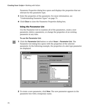 Creating Vuser Scripts • Working with VuGen


                Parameter Properties dialog box opens and displays the properties that are
                relevant for the parameter type.
             3 Enter the properties of the parameter. For more information, see
               “Understanding Parameter Types” on page 75.
             4 Click Close to close the Parameter Properties dialog box.

                Using the Parameter List
                Use the Parameter List to examine all of the parameters, create a new
                parameter, delete a parameter, or change the properties of an existing
                parameter at any time.

                To use the Parameter List:
             1 Click the Parameter List button or select Vuser > Parameter List. The
               Parameter List dialog box opens with the properties of the selected
               parameter. In the following example, the properties of a date type parameter
               are displayed.




             2 To create a new parameter, click New. The new parameter appears in the
               parameter tree with a temporary name.




74
 